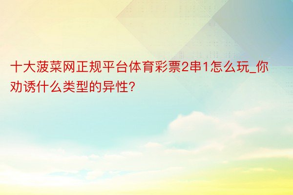 十大菠菜网正规平台体育彩票2串1怎么玩_你劝诱什么类型的异性?