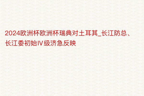 2024欧洲杯欧洲杯瑞典对土耳其_长江防总、长江委初始Ⅳ级济急反映