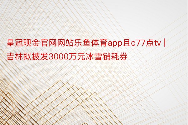 皇冠现金官网网站乐鱼体育app且c77点tv | 吉林拟披发3000万元冰雪销耗券