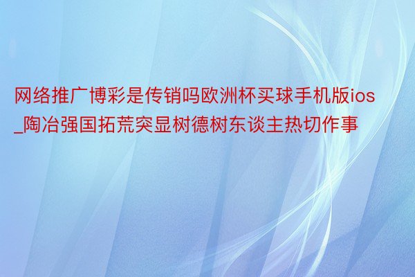 网络推广博彩是传销吗欧洲杯买球手机版ios_陶冶强国拓荒突显树德树东谈主热切作事