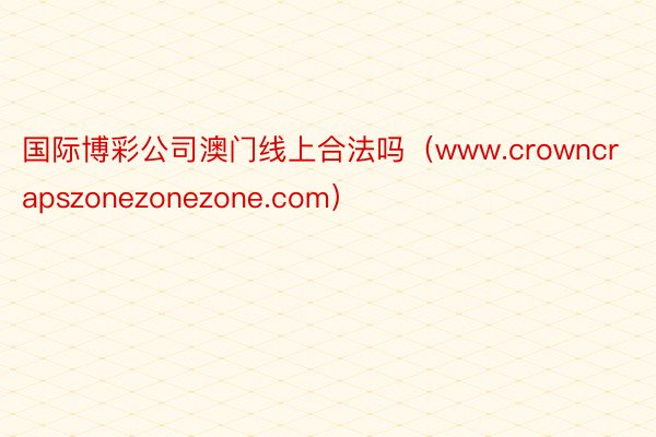 国际博彩公司澳门线上合法吗（www.crowncrapszonezonezone.com）