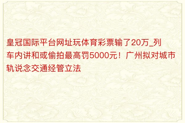 皇冠国际平台网址玩体育彩票输了20万_列车内讲和或偷拍最高罚5000元！广州拟对城市轨说念交通经管立法