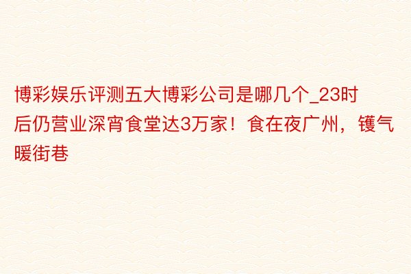 博彩娱乐评测五大博彩公司是哪几个_23时后仍营业深宵食堂达3万家！食在夜广州，镬气暖街巷