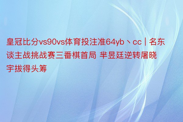 皇冠比分vs90vs体育投注准64yb丶cc | 名东谈主战挑战赛三番棋首局 芈昱廷逆转屠晓宇拔得头筹