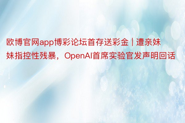 欧博官网app博彩论坛首存送彩金 | 遭亲妹妹指控性残暴，OpenAI首席实验官发声明回话