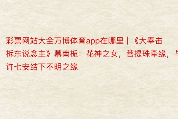 彩票网站大全万博体育app在哪里 | 《大奉击柝东说念主》慕南栀：花神之女，菩提珠牵缘，与许七安结下不明之缘