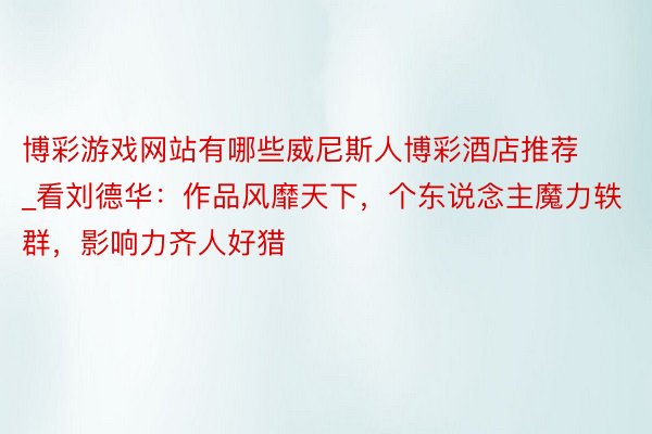 博彩游戏网站有哪些威尼斯人博彩酒店推荐_看刘德华：作品风靡天下，个东说念主魔力轶群，影响力齐人好猎