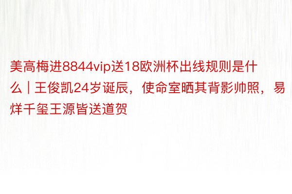 美高梅进8844vip送18欧洲杯出线规则是什么 | 王俊凯24岁诞辰，使命室晒其背影帅照，易烊千玺王源皆送道贺