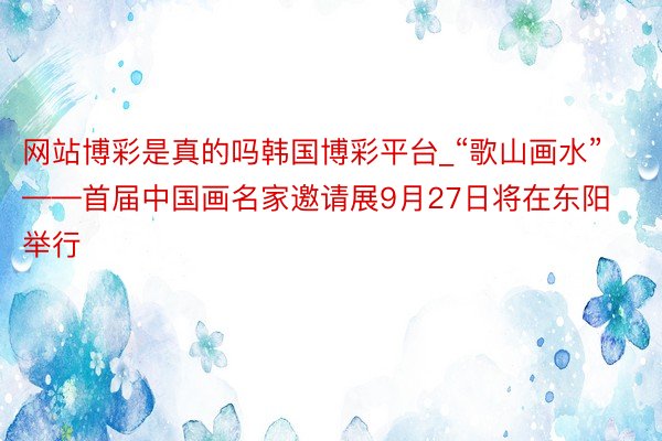 网站博彩是真的吗韩国博彩平台_“歌山画水”——首届中国画名家邀请展9月27日将在东阳举行